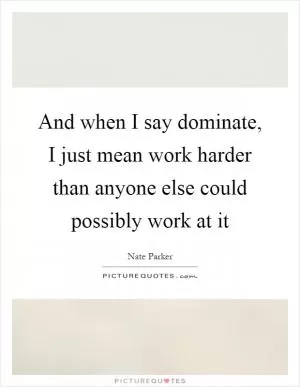 And when I say dominate, I just mean work harder than anyone else could possibly work at it Picture Quote #1