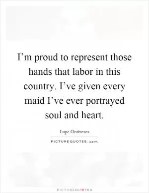 I’m proud to represent those hands that labor in this country. I’ve given every maid I’ve ever portrayed soul and heart Picture Quote #1