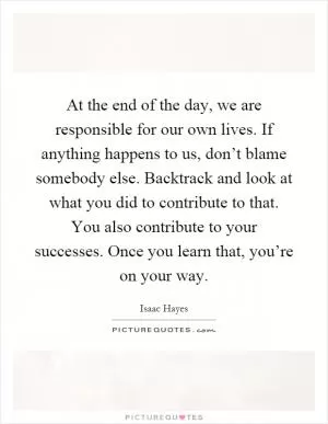At the end of the day, we are responsible for our own lives. If anything happens to us, don’t blame somebody else. Backtrack and look at what you did to contribute to that. You also contribute to your successes. Once you learn that, you’re on your way Picture Quote #1