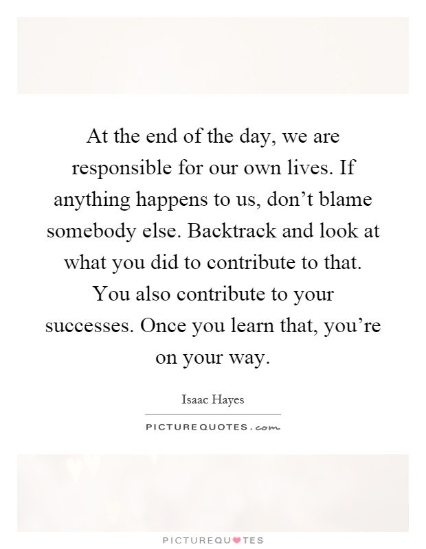 At the end of the day, we are responsible for our own lives. If anything happens to us, don't blame somebody else. Backtrack and look at what you did to contribute to that. You also contribute to your successes. Once you learn that, you're on your way Picture Quote #1