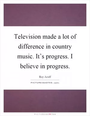Television made a lot of difference in country music. It’s progress. I believe in progress Picture Quote #1