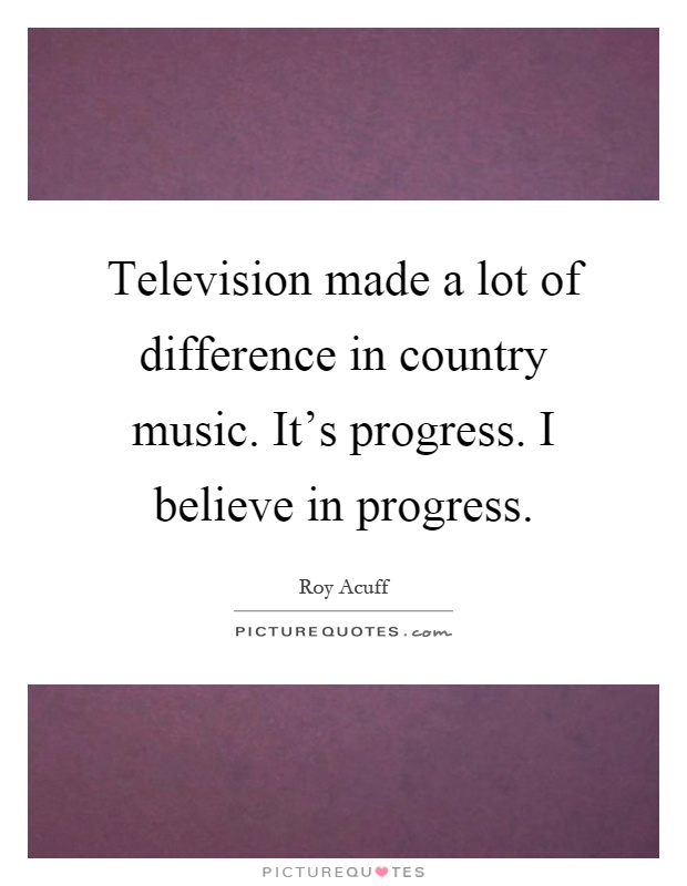Television made a lot of difference in country music. It's progress. I believe in progress Picture Quote #1