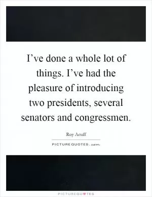 I’ve done a whole lot of things. I’ve had the pleasure of introducing two presidents, several senators and congressmen Picture Quote #1