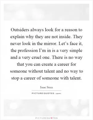 Outsiders always look for a reason to explain why they are not inside. They never look in the mirror. Let’s face it, the profession I’m in is a very simple and a very cruel one. There is no way that you can create a career for someone without talent and no way to stop a career of someone with talent Picture Quote #1