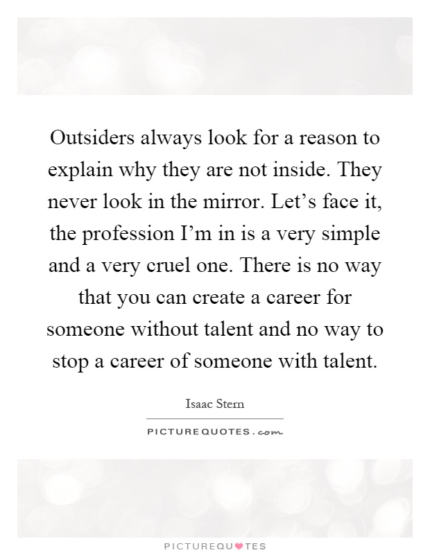 Outsiders always look for a reason to explain why they are not inside. They never look in the mirror. Let's face it, the profession I'm in is a very simple and a very cruel one. There is no way that you can create a career for someone without talent and no way to stop a career of someone with talent Picture Quote #1