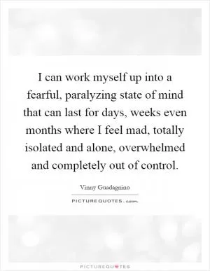 I can work myself up into a fearful, paralyzing state of mind that can last for days, weeks even months where I feel mad, totally isolated and alone, overwhelmed and completely out of control Picture Quote #1
