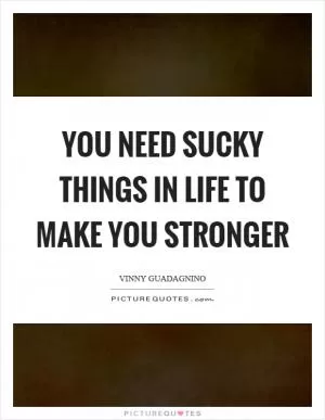 You need sucky things in life to make you stronger Picture Quote #1