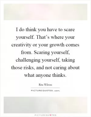 I do think you have to scare yourself. That’s where your creativity or your growth comes from. Scaring yourself, challenging yourself, taking those risks, and not caring about what anyone thinks Picture Quote #1