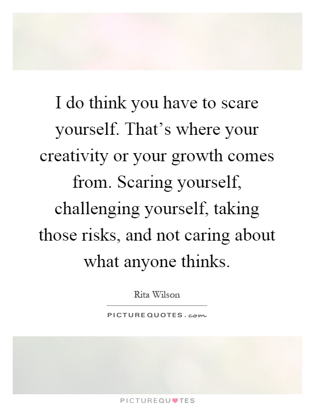 I do think you have to scare yourself. That's where your creativity or your growth comes from. Scaring yourself, challenging yourself, taking those risks, and not caring about what anyone thinks Picture Quote #1
