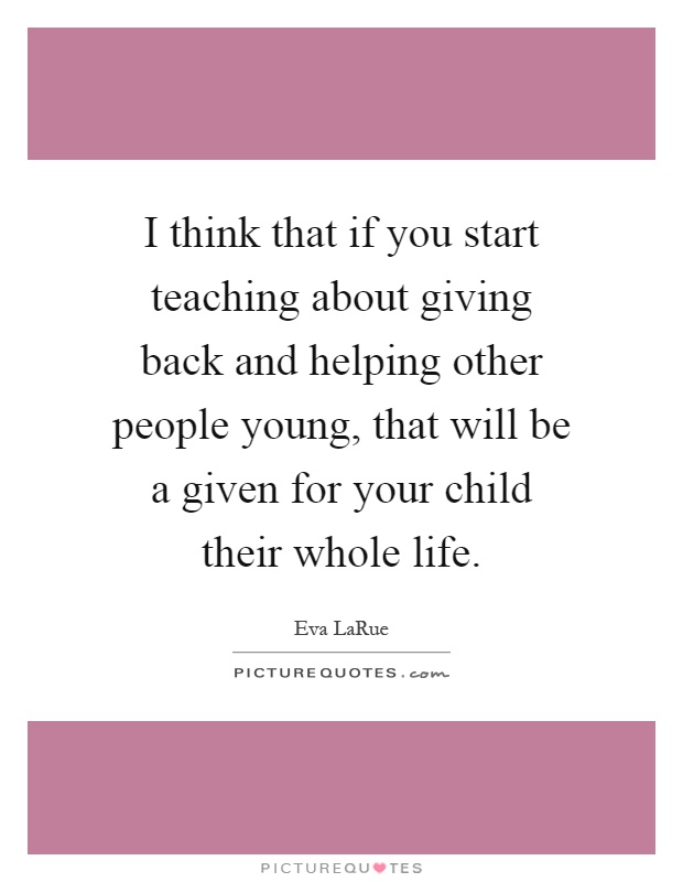 I think that if you start teaching about giving back and helping other people young, that will be a given for your child their whole life Picture Quote #1