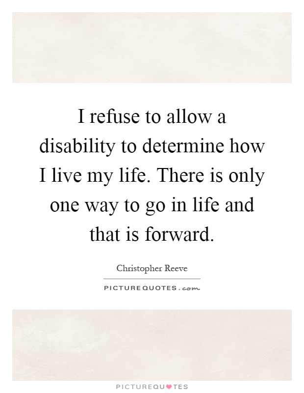 I refuse to allow a disability to determine how I live my life. There is only one way to go in life and that is forward Picture Quote #1