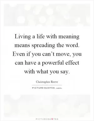Living a life with meaning means spreading the word. Even if you can’t move, you can have a powerful effect with what you say Picture Quote #1