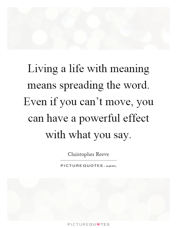 Living a life with meaning means spreading the word. Even if you can't move, you can have a powerful effect with what you say Picture Quote #1