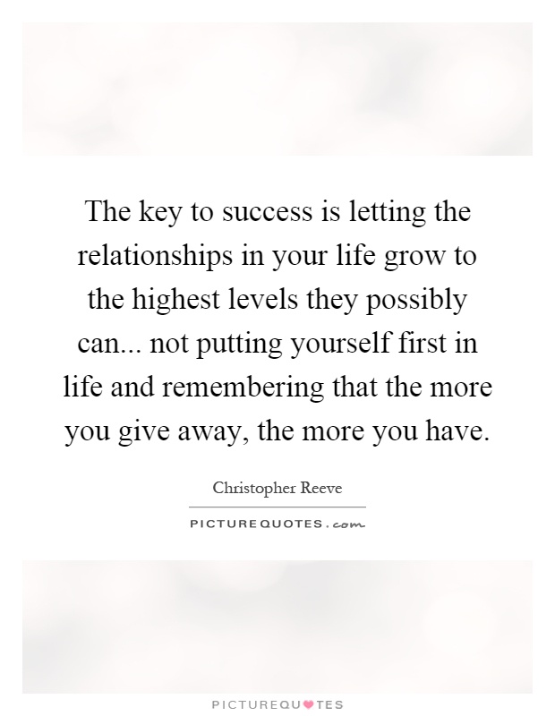 The key to success is letting the relationships in your life grow to the highest levels they possibly can... not putting yourself first in life and remembering that the more you give away, the more you have Picture Quote #1