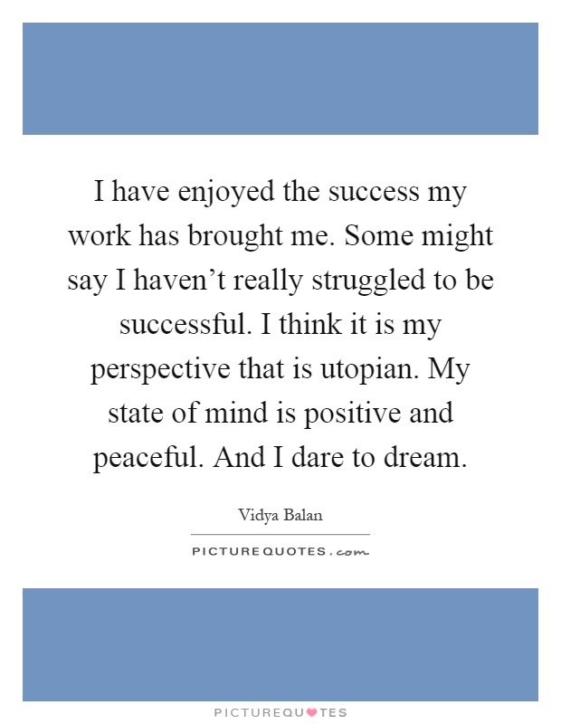 I have enjoyed the success my work has brought me. Some might say I haven't really struggled to be successful. I think it is my perspective that is utopian. My state of mind is positive and peaceful. And I dare to dream Picture Quote #1
