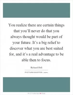 You realize there are certain things that you’ll never do that you always thought would be part of your future. It’s a big relief to discover what you are best suited for, and it’s a real advantage to be able then to focus Picture Quote #1