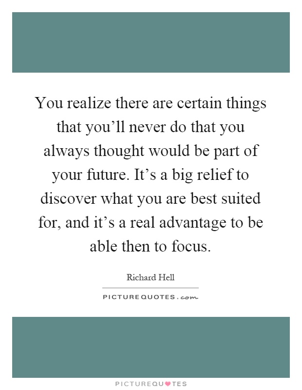 You realize there are certain things that you'll never do that you always thought would be part of your future. It's a big relief to discover what you are best suited for, and it's a real advantage to be able then to focus Picture Quote #1