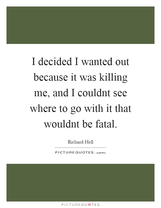 I decided I wanted out because it was killing me, and I couldnt see where to go with it that wouldnt be fatal Picture Quote #1