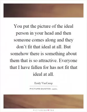 You put the picture of the ideal person in your head and then someone comes along and they don’t fit that ideal at all. But somehow there is something about them that is so attractive. Everyone that I have fallen for has not fit that ideal at all Picture Quote #1