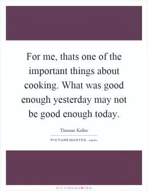 For me, thats one of the important things about cooking. What was good enough yesterday may not be good enough today Picture Quote #1