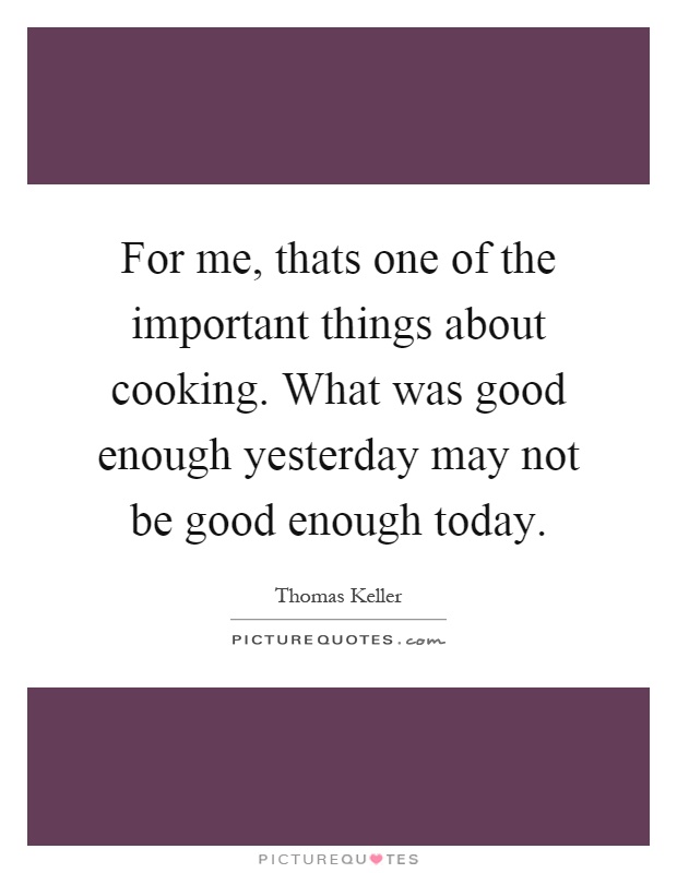 For me, thats one of the important things about cooking. What was good enough yesterday may not be good enough today Picture Quote #1