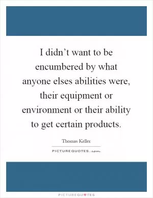 I didn’t want to be encumbered by what anyone elses abilities were, their equipment or environment or their ability to get certain products Picture Quote #1