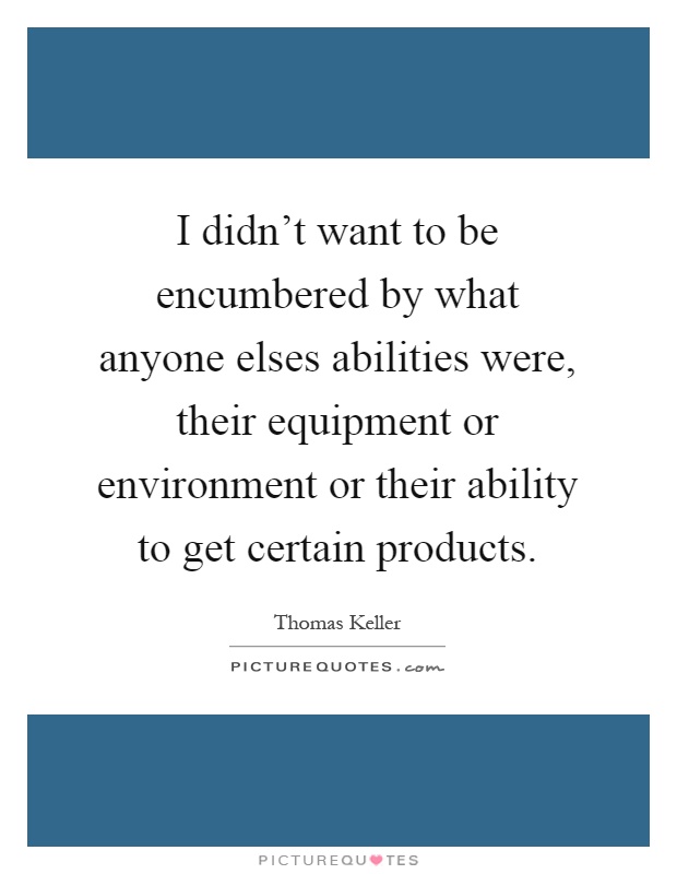 I didn't want to be encumbered by what anyone elses abilities were, their equipment or environment or their ability to get certain products Picture Quote #1