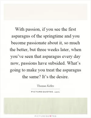 With passion, if you see the first asparagus of the springtime and you become passionate about it, so much the better, but three weeks later, when you’ve seen that asparagus every day now, passions have subsided. What’s going to make you treat the asparagus the same? It’s the desire Picture Quote #1