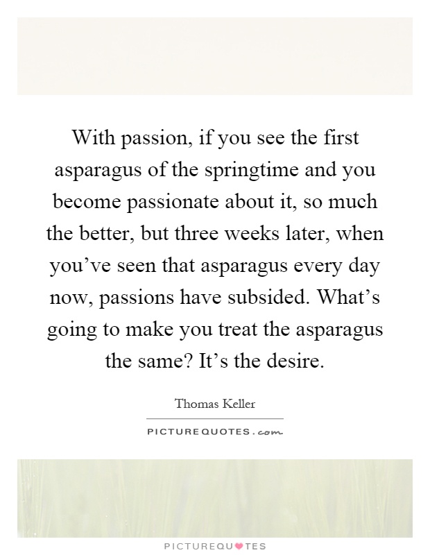 With passion, if you see the first asparagus of the springtime and you become passionate about it, so much the better, but three weeks later, when you've seen that asparagus every day now, passions have subsided. What's going to make you treat the asparagus the same? It's the desire Picture Quote #1
