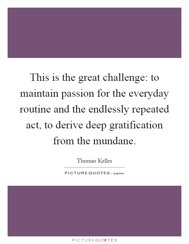 This is the great challenge: to maintain passion for the everyday routine and the endlessly repeated act, to derive deep gratification from the mundane Picture Quote #1