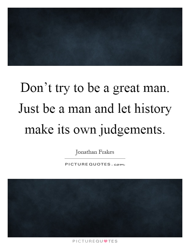 Don't try to be a great man. Just be a man and let history make its own judgements Picture Quote #1