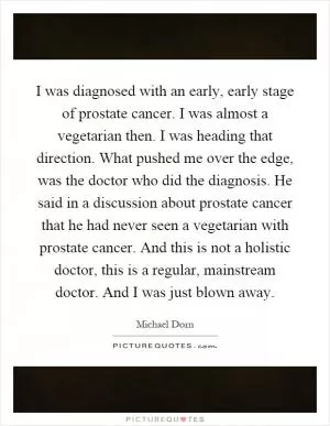 I was diagnosed with an early, early stage of prostate cancer. I was almost a vegetarian then. I was heading that direction. What pushed me over the edge, was the doctor who did the diagnosis. He said in a discussion about prostate cancer that he had never seen a vegetarian with prostate cancer. And this is not a holistic doctor, this is a regular, mainstream doctor. And I was just blown away Picture Quote #1