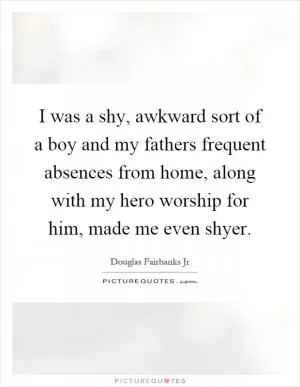 I was a shy, awkward sort of a boy and my fathers frequent absences from home, along with my hero worship for him, made me even shyer Picture Quote #1