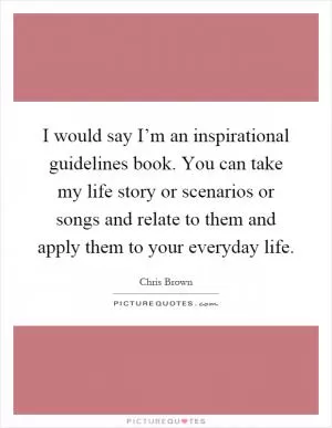 I would say I’m an inspirational guidelines book. You can take my life story or scenarios or songs and relate to them and apply them to your everyday life Picture Quote #1