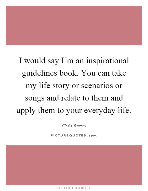 I would say I'm an inspirational guidelines book. You can take my life story or scenarios or songs and relate to them and apply them to your everyday life Picture Quote #1