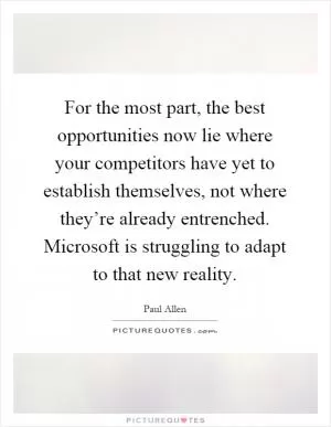 For the most part, the best opportunities now lie where your competitors have yet to establish themselves, not where they’re already entrenched. Microsoft is struggling to adapt to that new reality Picture Quote #1