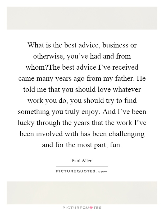 What is the best advice, business or otherwise, you've had and from whom?The best advice I've received came many years ago from my father. He told me that you should love whatever work you do, you should try to find something you truly enjoy. And I've been lucky through the years that the work I've been involved with has been challenging and for the most part, fun Picture Quote #1