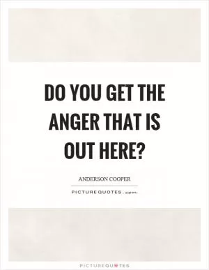 Do you get the anger that is out here? Picture Quote #1