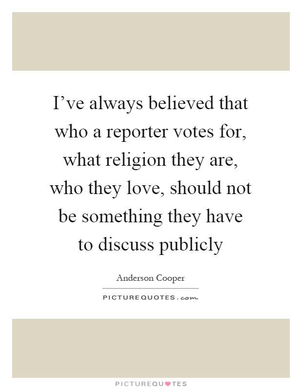 I've always believed that who a reporter votes for, what religion they are, who they love, should not be something they have to discuss publicly Picture Quote #1