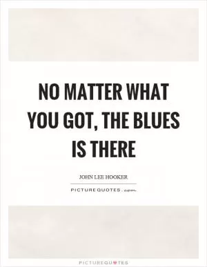 No matter what you got, the blues is there Picture Quote #1