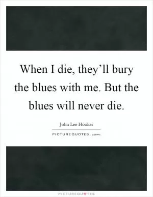 When I die, they’ll bury the blues with me. But the blues will never die Picture Quote #1