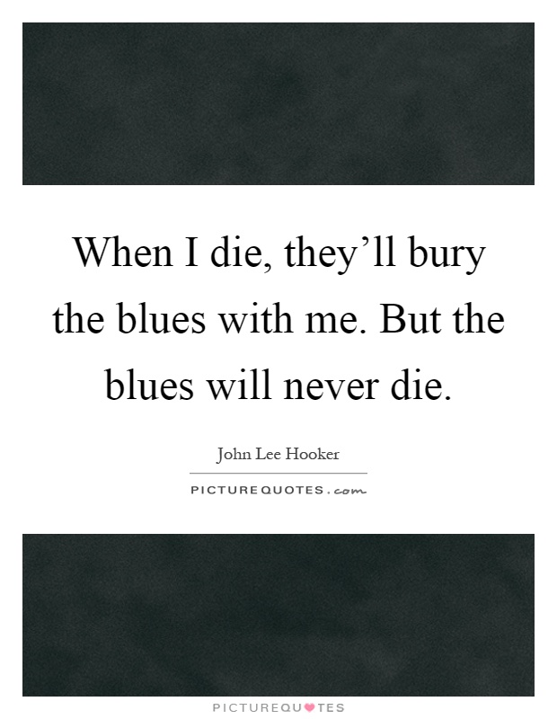 When I die, they'll bury the blues with me. But the blues will never die Picture Quote #1