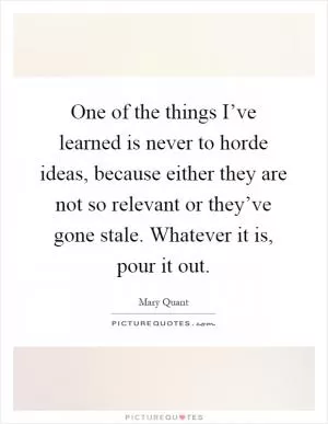 One of the things I’ve learned is never to horde ideas, because either they are not so relevant or they’ve gone stale. Whatever it is, pour it out Picture Quote #1