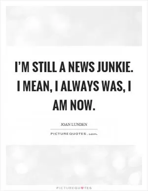 I’m still a news junkie. I mean, I always was, I am now Picture Quote #1