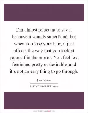 I’m almost reluctant to say it because it sounds superficial, but when you lose your hair, it just affects the way that you look at yourself in the mirror. You feel less feminine, pretty or desirable, and it’s not an easy thing to go through Picture Quote #1