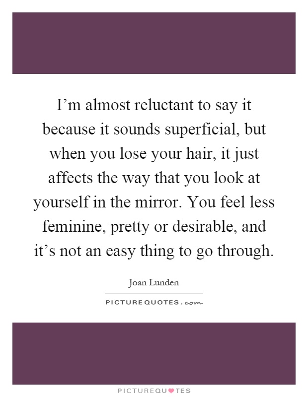 I'm almost reluctant to say it because it sounds superficial, but when you lose your hair, it just affects the way that you look at yourself in the mirror. You feel less feminine, pretty or desirable, and it's not an easy thing to go through Picture Quote #1