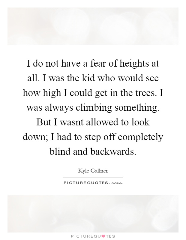 I do not have a fear of heights at all. I was the kid who would see how high I could get in the trees. I was always climbing something. But I wasnt allowed to look down; I had to step off completely blind and backwards Picture Quote #1