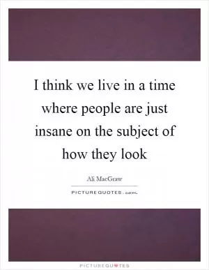 I think we live in a time where people are just insane on the subject of how they look Picture Quote #1