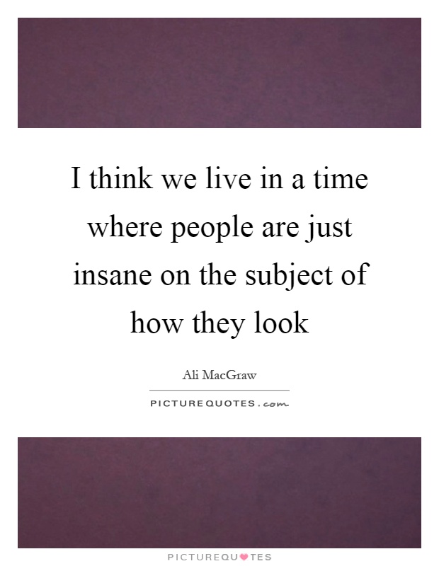 I think we live in a time where people are just insane on the subject of how they look Picture Quote #1