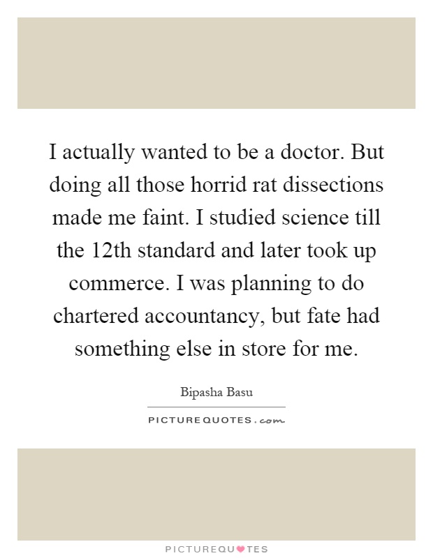 I actually wanted to be a doctor. But doing all those horrid rat dissections made me faint. I studied science till the 12th standard and later took up commerce. I was planning to do chartered accountancy, but fate had something else in store for me Picture Quote #1